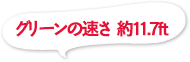 グリーンの速さ 約11.7ft
