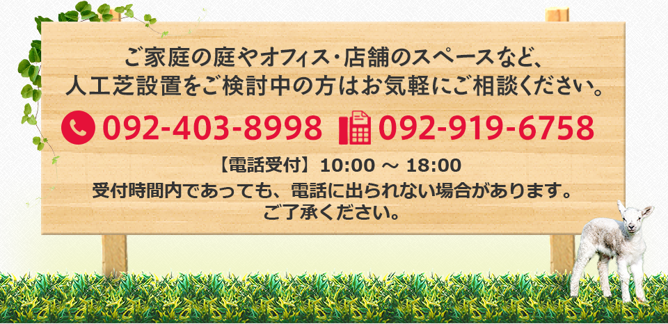 ご家庭の庭やオフィス・店舗のスペースなど、
                        人工芝設置をご検討中の方はお気軽にご相談ください。092-403-8998 092-919-6758 
                        【電話受付】10:00 ～ 18:00
                        受付時間内であっても、電話に出られない場合があります。
                        ご了承ください。